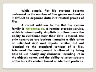 While simple, flat file systems become
awkward as the number of files grows and makes
it difficult to organize data into related groups of
files.
A recent addition to the flat file system
family is Amazon's S3, a remote storage service,
which is intentionally simplistic to allow users the
ability to customize how their data is stored. The
only constructs are buckets (imagine a disk drive
of unlimited size) and objects (similar, but not
identical to the standard concept of a file).
Advanced file management is allowed by being
able to use nearly any character (including '/') in
the object's name, and the ability to select subsets
of the bucket's content based on identical prefixes.
 