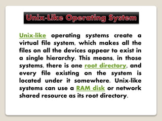 Unix-like operating systems create a
virtual file system, which makes all the
files on all the devices appear to exist in
a single hierarchy. This means, in those
systems, there is one root directory, and
every file existing on the system is
located under it somewhere. Unix-like
systems can use a RAM disk or network
shared resource as its root directory.
 