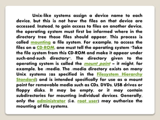 Unix-like systems assign a device name to each
device, but this is not how the files on that device are
accessed. Instead, to gain access to files on another device,
the operating system must first be informed where in the
directory tree those files should appear. This process is
called mounting a file system. For example, to access the
files on a CD-ROM, one must tell the operating system "Take
the file system from this CD-ROM and make it appear under
such-and-such directory". The directory given to the
operating system is called the mount point – it might, for
example, be /media. The /media directory exists on many
Unix systems (as specified in the Filesystem Hierarchy
Standard) and is intended specifically for use as a mount
point for removable media such as CDs, DVDs, USB drives or
floppy disks. It may be empty, or it may contain
subdirectories for mounting individual devices. Generally,
only the administrator (i.e. root user) may authorize the
mounting of file systems.
 