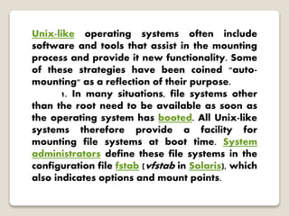 Unix-like operating systems often include
software and tools that assist in the mounting
process and provide it new functionality. Some
of these strategies have been coined "auto-
mounting" as a reflection of their purpose.
1. In many situations, file systems other
than the root need to be available as soon as
the operating system has booted. All Unix-like
systems therefore provide a facility for
mounting file systems at boot time. System
administrators define these file systems in the
configuration file fstab (vfstab in Solaris), which
also indicates options and mount points.
 