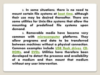 2. In some situations, there is no need to
mount certain file systems at boot time, although
their use may be desired thereafter. There are
some utilities for Unix-like systems that allow the
mounting of predefined file systems upon
demand.
3. Removable media have become very
common with microcomputer platforms. They
allow programs and data to be transferred
between machines without a physical connection.
Common examples include USB flash drives, CD-
ROMs, and DVDs. Utilities have therefore been
developed to detect the presence and availability
of a medium and then mount that medium
without any user intervention.
 