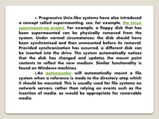 4. Progressive Unix-like systems have also introduced
a concept called supermounting; see, for example, the Linux
supermount-ng project. For example, a floppy disk that has
been supermounted can be physically removed from the
system. Under normal circumstances, the disk should have
been synchronized and then unmounted before its removal.
Provided synchronization has occurred, a different disk can
be inserted into the drive. The system automatically notices
that the disk has changed and updates the mount point
contents to reflect the new medium. Similar functionality is
found on Windows machines.
5.An automounter will automatically mount a file
system when a reference is made to the directory atop which
it should be mounted. This is usually used for file systems on
network servers, rather than relying on events such as the
insertion of media, as would be appropriate for removable
media.
 