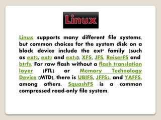 Linux supports many different file systems,
but common choices for the system disk on a
block device include the ext* family (such
as ext2, ext3 and ext4), XFS, JFS, ReiserFS and
btrfs. For raw flash without a flash translation
layer (FTL) or Memory Technology
Device (MTD), there is UBIFS, JFFS2, and YAFFS,
among others. SquashFS is a common
compressed read-only file system.
 