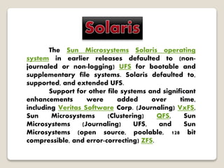 The Sun Microsystems Solaris operating
system in earlier releases defaulted to (non-
journaled or non-logging) UFS for bootable and
supplementary file systems. Solaris defaulted to,
supported, and extended UFS.
Support for other file systems and significant
enhancements were added over time,
including Veritas Software Corp. (Journaling) VxFS,
Sun Microsystems (Clustering) QFS, Sun
Microsystems (Journaling) UFS, and Sun
Microsystems (open source, poolable, 128 bit
compressible, and error-correcting) ZFS.
 