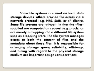 Some file systems are used on local data
storage devices; others provide file access via a
network protocol (e.g. NFS, SMB, or 9P clients).
Some file systems are "virtual", in that the "files"
supplied are computed on request (e.g. procfs) or
are merely a mapping into a different file system
used as a backing store. The file system manages
access to both the content of files and the
metadata about those files. It is responsible for
arranging storage space; reliability, efficiency,
and tuning with regard to the physical storage
medium are important design considerations.
 