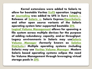 Kernel extensions were added to Solaris to
allow for bootable Veritas VxFS operation. Logging
or Journaling was added to UFS in Sun's Solaris 7.
Releases of Solaris 10, Solaris Express,OpenSolaris,
and other open source variants of the Solaris
operating system later supported bootable ZFS.
Logical Volume Management allows for spanning a
file system across multiple devices for the purpose
of adding redundancy, capacity, and/or throughput.
Legacy environments in Solaris may useSolaris
Volume Manager (formerly known as Solstice
DiskSuite.) Multiple operating systems (including
Solaris) may use Veritas Volume Manager. Modern
Solaris based operating systems eclipse the need
for Volume Management through leveraging virtual
storage pools in ZFS.
 