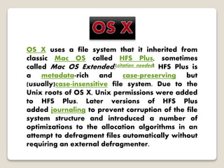 OS X uses a file system that it inherited from
classic Mac OS called HFS Plus, sometimes
called Mac OS Extended.[citation needed] HFS Plus is
a metadata-rich and case-preserving but
(usually)case-insensitive file system. Due to the
Unix roots of OS X, Unix permissions were added
to HFS Plus. Later versions of HFS Plus
added journaling to prevent corruption of the file
system structure and introduced a number of
optimizations to the allocation algorithms in an
attempt to defragment files automatically without
requiring an external defragmenter.
 