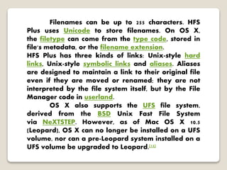 Filenames can be up to 255 characters. HFS
Plus uses Unicode to store filenames. On OS X,
the filetype can come from the type code, stored in
file's metadata, or the filename extension.
HFS Plus has three kinds of links: Unix-style hard
links, Unix-style symbolic links and aliases. Aliases
are designed to maintain a link to their original file
even if they are moved or renamed; they are not
interpreted by the file system itself, but by the File
Manager code in userland.
OS X also supports the UFS file system,
derived from the BSD Unix Fast File System
via NeXTSTEP. However, as of Mac OS X 10.5
(Leopard), OS X can no longer be installed on a UFS
volume, nor can a pre-Leopard system installed on a
UFS volume be upgraded to Leopard.[12]
 