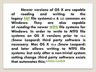Newer versions of OS X are capable
of reading and writing to the
legacy FAT file systems(16 & 32) common on
Windows. They are also capable
of reading the newer NTFS file systems for
Windows. In order to write to NTFS file
systems on OS X versions prior to 10.6
(Snow Leopard) third party software is
necessary. Mac OS X 10.6 (Snow Leopard)
and later allows writing to NTFS file
systems, but only after a non-trivial system
setting change (third party software exists
that automates this).[citation needed]
 