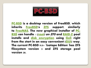 PC-BSD is a desktop version of FreeBSD, which
inherits FreeBSD's ZFS support, similarly
to FreeNAS. The new graphical installer of PC-
BSD can handle / (root) on ZFS and RAID-Z pool
installs and disk encryption using Geli right
from the start in an easy convenient (GUI) way.
The current PC-BSD 9.0+ 'Isotope Edition' has ZFS
filesystem version 5 and ZFS storage pool
version 28.
 