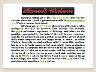 Windows makes use of the FAT, NTFS, exFAT and ReFS file
systems (the latter is only supported and usable in Windows Server
2012; Windows cannot boot from it).
Windows uses a drive letter abstraction at the user level to
distinguish one disk or partition from another. For example,
the pathC:WINDOWS represents a directory WINDOWS on the
partition represented by the letter C. Drive C: is most commonly
used for the primary hard disk partition (since at the advent of hard
disks many computers had two floppy drives, A: and B:), on which
Windows is usually installed and from which it boots. This "tradition"
has become so firmly ingrained that bugs exist in many applications
which make assumptions that the drive that the operating system is
installed on is C. The use of drive letters, and the tradition of using
"C" as the drive letter for the primary hard disk partition, can be
traced to MS-DOS, where the letters A and B were reserved for up
to two floppy disk drives. This in turn derived from CP/M in the 1970s,
and ultimately from IBM's CP/CMS of 1967.
 