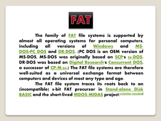 The family of FAT file systems is supported by
almost all operating systems for personal computers,
including all versions of Windows and MS-
DOS/PC DOS and DR-DOS. (PC DOS is an OEM version of
MS-DOS, MS-DOS was originally based on SCP's 86-DOS.
DR-DOS was based on Digital Research's Concurrent DOS,
a successor of CP/M-86.) The FAT file systems are therefore
well-suited as a universal exchange format between
computers and devices of most any type and age.
The FAT file system traces its roots back to an
(incompatible) 8-bit FAT precursor in Stand-alone Disk
BASIC and the short-lived MDOS/MIDAS project.[citation needed]
 