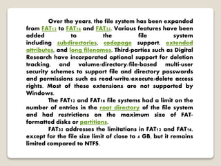 Over the years, the file system has been expanded
from FAT12 to FAT16 and FAT32. Various features have been
added to the file system
including subdirectories, codepage support, extended
attributes, and long filenames. Third-parties such as Digital
Research have incorporated optional support for deletion
tracking, and volume/directory/file-based multi-user
security schemes to support file and directory passwords
and permissions such as read/write/execute/delete access
rights. Most of these extensions are not supported by
Windows.
The FAT12 and FAT16 file systems had a limit on the
number of entries in the root directory of the file system
and had restrictions on the maximum size of FAT-
formatted disks or partitions.
FAT32 addresses the limitations in FAT12 and FAT16,
except for the file size limit of close to 4 GB, but it remains
limited compared to NTFS.
 
