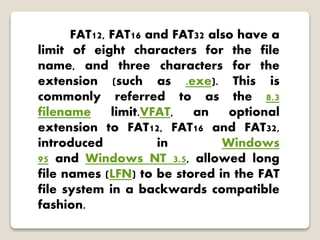 FAT12, FAT16 and FAT32 also have a
limit of eight characters for the file
name, and three characters for the
extension (such as .exe). This is
commonly referred to as the 8.3
filename limit.VFAT, an optional
extension to FAT12, FAT16 and FAT32,
introduced in Windows
95 and Windows NT 3.5, allowed long
file names (LFN) to be stored in the FAT
file system in a backwards compatible
fashion.
 