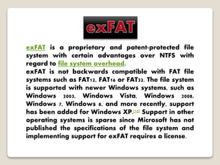 exFAT is a proprietary and patent-protected file
system with certain advantages over NTFS with
regard to file system overhead.
exFAT is not backwards compatible with FAT file
systems such as FAT12, FAT16 or FAT32. The file system
is supported with newer Windows systems, such as
Windows 2003, Windows Vista, Windows 2008,
Windows 7, Windows 8, and more recently, support
has been added for Windows XP.[13] Support in other
operating systems is sparse since Microsoft has not
published the specifications of the file system and
implementing support for exFAT requires a license.
 