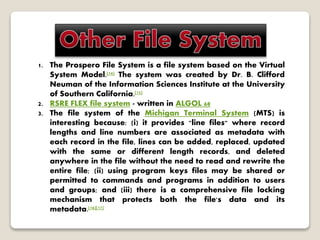 1. The Prospero File System is a file system based on the Virtual
System Model.[14] The system was created by Dr. B. Clifford
Neuman of the Information Sciences Institute at the University
of Southern California.[15]
2. RSRE FLEX file system - written in ALGOL 68
3. The file system of the Michigan Terminal System (MTS) is
interesting because: (i) it provides "line files" where record
lengths and line numbers are associated as metadata with
each record in the file, lines can be added, replaced, updated
with the same or different length records, and deleted
anywhere in the file without the need to read and rewrite the
entire file; (ii) using program keys files may be shared or
permitted to commands and programs in addition to users
and groups; and (iii) there is a comprehensive file locking
mechanism that protects both the file's data and its
metadata.[16][17]
 