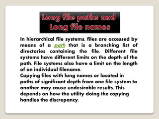 In hierarchical file systems, files are accessed by
means of a path that is a branching list of
directories containing the file. Different file
systems have different limits on the depth of the
path. File systems also have a limit on the length
of an individual filename.
Copying files with long names or located in
paths of significant depth from one file system to
another may cause undesirable results. This
depends on how the utility doing the copying
handles the discrepancy.
 