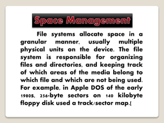 File systems allocate space in a
granular manner, usually multiple
physical units on the device. The file
system is responsible for organizing
files and directories, and keeping track
of which areas of the media belong to
which file and which are not being used.
For example, in Apple DOS of the early
1980s, 256-byte sectors on 140 kilobyte
floppy disk used a track/sector map.[
 
