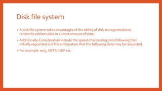 Disk file system
• A disk file system takes advantages of the ability of disk storage media to
randomly address data in a short amount of time.
• Additionally Consideration include the speed of accessing data following that
initially requested and the anticipation that the following data may be requested.
• For example ext3, NTFS, UDF etc.
 