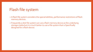 Flash file system
• A flash file system considers the special abilities, performance restrictions of flash
memory devices.
• Frequently a disk file system can use a flash memory device as the underlying
storage media but it is much better to use a file system that is Specifically
designed for a flash device.
 