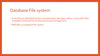 Database File system
• In this file are identified be their characteristics, like type, author or any other Rich
metadata instead of hierarchical structured management..
• IBM DB2 is a database file system.
 