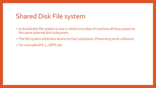 Shared Disk File system
• A shared disk file system is one in which a number of machine all have access to
the same external disk subsystem.
• The file system arbitrates access to that subsystem, Preventing write collisions.
• For example GFS 2 , GPFS etc.
 