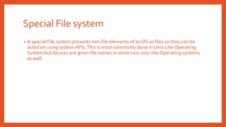 Special File system
• A special File system presents non-file elements of an OS as files so they can be
acted on using system APIs.This is most commonly done in Unix Like Operating
System but devices are given file names in some non-unix-like Operating systems
as well.
 