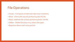 File Operations
• Creata :- Find spaces on disk and make entyr in directory
• Write : wirte to file requires positioning with ithe file
• Read : read from file involves positioning within the file
• Delete :- Delete Directory enry, redaim disk space
• Reposition Move read / write position.
 