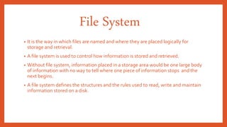 File System
• It is the way in which files are named and where they are placed logically for
storage and retrieval.
• A file system is used to control how information is stored and retrieved.
• Without file system, information placed in a storage area would be one large body
of information with no way to tell where one piece of information stops and the
next begins.
• A file system defines the structures and the rules used to read, write and maintain
information stored on a disk.
 
