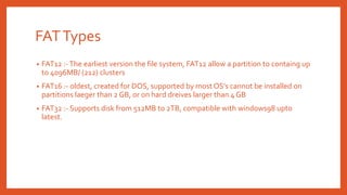 FATTypes
• FAT12 :-The earliest version the file system, FAT12 allow a partition to containg up
to 4096MB/ (212) clusters
• FAT16 :- oldest, created for DOS, supported by most OS’s cannot be installed on
partitions laeger than 2 GB, or on hard dreives larger than 4 GB
• FAT32 :- Supports disk from 512MB to 2TB, compatible with windows98 upto
latest.
 