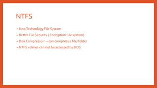 NTFS
• NewTechnology File System
• Better File Security ( Encryption File system)
• Disk Compressoin – can compress a file/ folder
• NTFS volmes can not be accessed by DOS
 