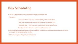 Disk Scheduling
• The OS is responsible for using hardware efficiently for the disk drives
• Access time
Total access time = seek time + rotational delay + data transfer time
Seek time – time required to move the disk arm to the required track
Rotational delay – time required to rotate the disk to the required sector
Data transfer time – time to read/write data from/to the disk
• Disk bandwidth is the total number of bytes transferred, divided by the total time between the first request for
service and the completion of last transfer.
• OS maintains queue of request, per disk or device.
 