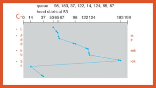 C- Look
• Look version of C-Scan.
• Arm only goes as far as the last request in each direction, then reverses
direction immediately, without first going all the way to the end of the
disk.
• In general, Circular versions are more fair but pay with a larger total seek
time.
• Scan versions have a larger total seek time than the corresponding Look
versions.
 