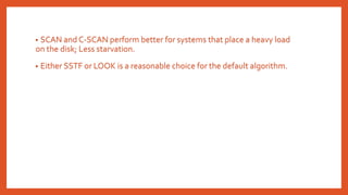 • SCAN and C-SCAN perform better for systems that place a heavy load
on the disk; Less starvation.
• Either SSTF or LOOK is a reasonable choice for the default algorithm.
 