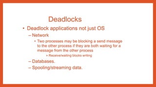 Deadlocks
• Deadlock applications not just OS
– Network
• Two processes may be blocking a send message
to the other process if they are both waiting for a
message from the other process
» Receive/waiting blocks writing
– Databases.
– Spooling/streaming data.
 