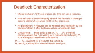 Deadlock Characterization
• Mutual exclusion: Only one process at a time can use a resource.
• Hold and wait: A process holding at least one resource is waiting to
acquire additional resources held by other processes.
• No preemption: A resource can be released only voluntarily by the
process holding it, after that process has completed its task.
• Circular wait: there exists a set {P0, P1, …, P0} of waiting
processes such that P0 is waiting for a resource that is held by P1,
P1 is waiting for a resource that is held by
P2, …, Pn–1 is waiting for a resource that is held by
Pn, and P0 is waiting for a resource that is held by P0.
 