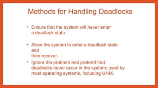 Methods for Handling Deadlocks
• Ensure that the system will never enter
a deadlock state.
• Allow the system to enter a deadlock state
and
then recover.
• Ignore the problem and pretend that
deadlocks never occur in the system; used by
most operating systems, including UNIX.
 