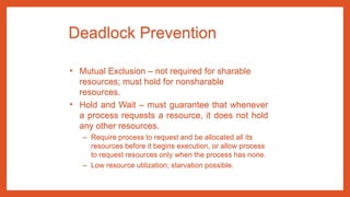 Deadlock Prevention
• Mutual Exclusion – not required for sharable
resources; must hold for nonsharable
resources.
• Hold and Wait – must guarantee that whenever
a process requests a resource, it does not hold
any other resources.
– Require process to request and be allocated all its
resources before it begins execution, or allow process
to request resources only when the process has none.
– Low resource utilization; starvation possible.
 