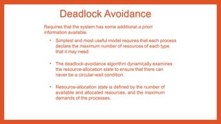 Deadlock Avoidance
• Simplest and most useful model requires that each process
declare the maximum number of resources of each type
that it may need.
• The deadlock-avoidance algorithm dynamically examines
the resource-allocation state to ensure that there can
never be a circular-wait condition.
• Resource-allocation state is defined by the number of
available and allocated resources, and the maximum
demands of the processes.
Requires that the system has some additional a priori
information available.
 