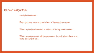 Banker’s Algorithm
Multiple instances
Each process must a priori claim of the maximum use.
When a process requests a resource it may have to wait.
When a process gets all its resources, it must return them in a
finite amount of time.
 