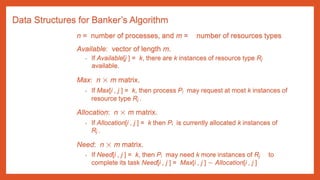 Data Structures for Banker’s Algorithm
n = number of processes, and m = number of resources types
Available: vector of length m.
• If Available[j ] = k, there are k instances of resource type Rj
available.
Max: n × m matrix.
• If Max[i , j ] = k, then process Pi may request at most k instances of
resource type Rj .
Allocation: n × m matrix.
• If Allocation[i , j ] = k then Pi is currently allocated k instances of
Rj .
Need: n × m matrix.
• If Need[i , j ] = k, then Pi may need k more instances of Rj to
complete its task Need[i , j ] = Max[i , j ] − Allocation[i , j ]
 