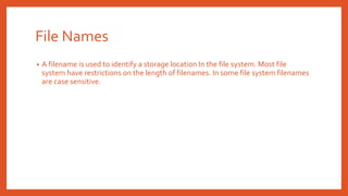 File Names
• A filename is used to identify a storage location In the file system. Most file
system have restrictions on the length of filenames. In some file system filenames
are case sensitive.
 