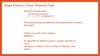 Single Instance of Each Resource Type
Maintain wait-for graph.
• Nodes are processes.
• Pi → Pj if Pi is waiting for Pj
.
Periodically invoke an algorithm that searches for a cycle in
the graph.
If there is a cycle, there exists a
deadlock.
An algorithm to detect a cycle in a graph requires an
O(n2)
operations, where n is the number of vertices in the
graph.
 