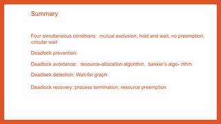 Summary
Four simultaneous conditions: mutual exclusion, hold and wait, no preemption,
circular wait
Deadlock prevention:
Deadlock avoidance: resource-allocation algorithm, banker’s algo- rithm
Deadlock detection: Wait-for graph
Deadlock recovery: process termination, resource preemption
 