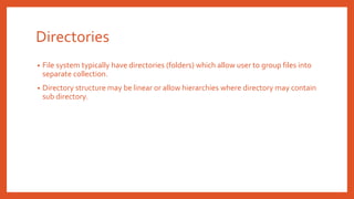Directories
• File system typically have directories (folders) which allow user to group files into
separate collection.
• Directory structure may be linear or allow hierarchies where directory may contain
sub directory.
 