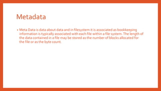 Metadata
• Meta Data is data about data and in filesystem it is associated as bookkeeping
information is typically associated with each file within a file system.The length of
the data contained in a file may be stored as the number of blocks allocated for
the file or as the byte count.
 