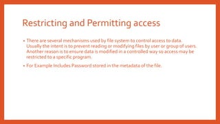 Restricting and Permitting access
• There are several mechanisms used by file system to control access to data.
Usually the intent is to prevent reading or modifying files by user or group of users.
Another reason is to ensure data is modified in a controlled way so access may be
restricted to a specific program.
• For Example Includes Password stored in the metadata of the file.
 