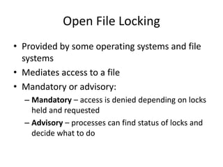 Open File Locking
• Provided by some operating systems and file
systems
• Mediates access to a file
• Mandatory or advisory:
– Mandatory – access is denied depending on locks
held and requested
– Advisory – processes can find status of locks and
decide what to do
 