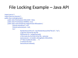 File Locking Example – Java API
import java.io.*;
import java.nio.channels.*;
public class LockingExample {
public static final boolean EXCLUSIVE = false;
public static final boolean SHARED = true;
public static void main(String arsg[]) throws IOException {
FileLock sharedLock = null;
FileLock exclusiveLock = null;
try {
RandomAccessFile raf = new RandomAccessFile("file.txt", "rw");
// get the channel for the file
FileChannel ch = raf.getChannel();
// this locks the first half of the file - exclusive
exclusiveLock = ch.lock(0, raf.length()/2, EXCLUSIVE);
/** Now modify the data . . . */
// release the lock
exclusiveLock.release();
 