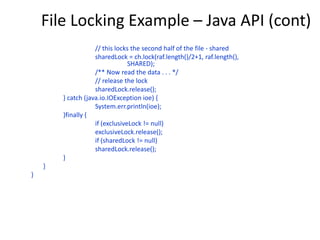 File Locking Example – Java API (cont)
// this locks the second half of the file - shared
sharedLock = ch.lock(raf.length()/2+1, raf.length(),
SHARED);
/** Now read the data . . . */
// release the lock
sharedLock.release();
} catch (java.io.IOException ioe) {
System.err.println(ioe);
}finally {
if (exclusiveLock != null)
exclusiveLock.release();
if (sharedLock != null)
sharedLock.release();
}
}
}
 